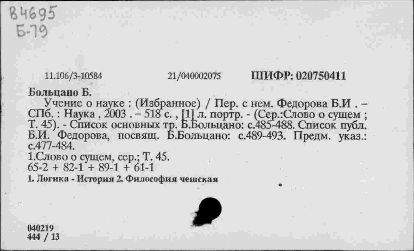 ﻿Б-19
11.106/3-10584	21/040002075 ШИФР: 020750411
Больцано Б.
Учение о науке : (Избранное) / Пер. с нем. Федорова Б.И . -СПб.: Наука , 2003 . - 518 с., [11л. портр. - (Сер.:Слово о сущем ; Т. 45). - Список основных тр. Б.Больцано: с.485-488. Список публ. Б.И. Федорова, посвящ. Б.Больцано: с.489-493. Предм. указ.: с.477-484.
1.Слово о сущем, сер.; Т. 45.
65-2 + 82-1 + 89-1 + 61-1
1. Логика - История 2. Философия чешская
040219
444 /13